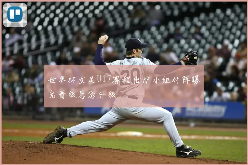 世界杯女足U17赛程出炉小组对阵曝光晋级悬念升级