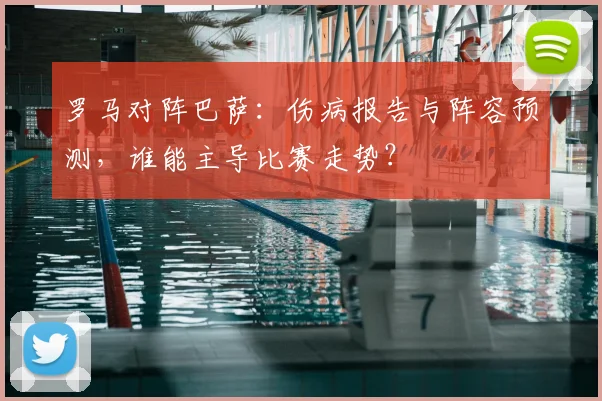 罗马对阵巴萨：伤病报告与阵容预测，谁能主导比赛走势？