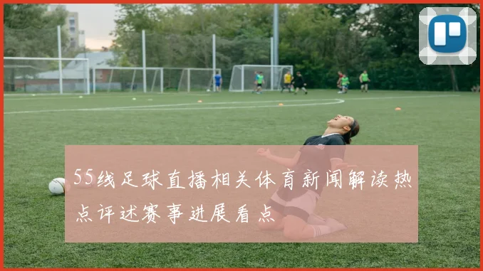 55线足球直播相关体育新闻解读热点评述赛事进展看点