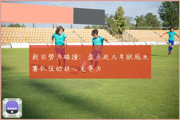 新旧势力碰撞:盘点近几年欧冠决赛队伍的核心竞争力