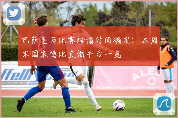 巴萨皇马比赛转播时间确定:本周末国家德比直播平台一览