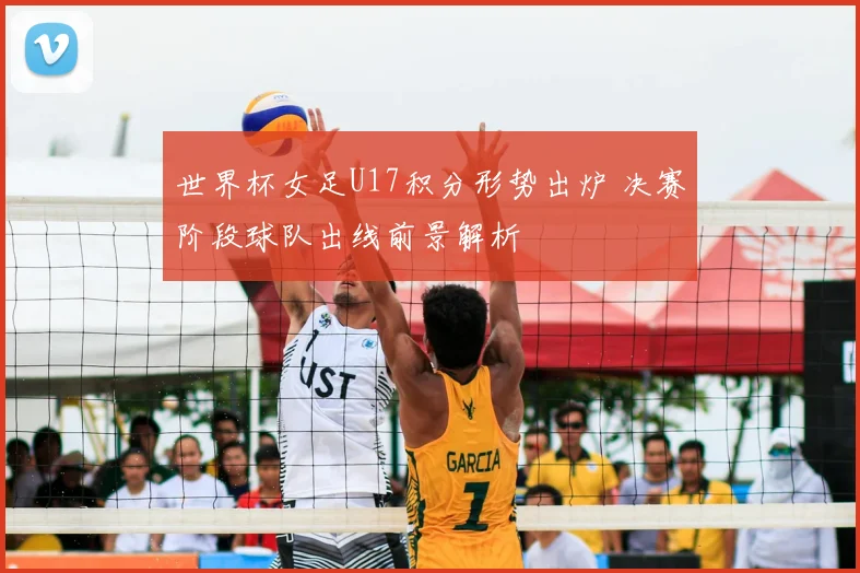 世界杯女足U17积分形势出炉 决赛阶段球队出线前景解析