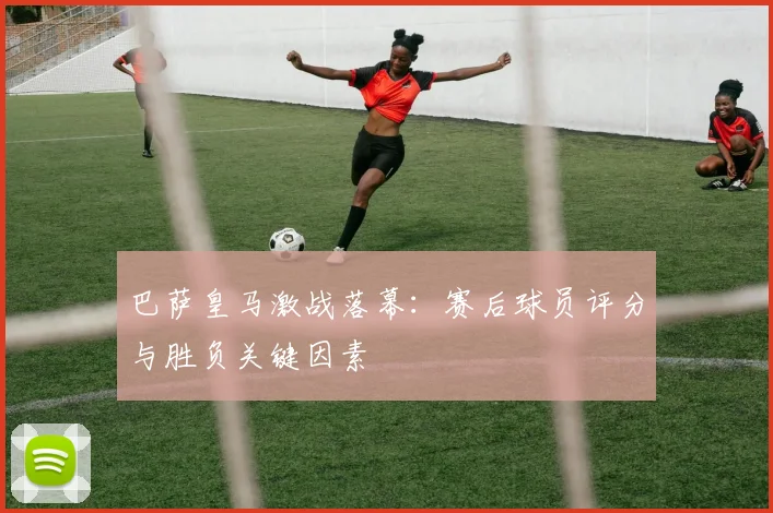巴萨皇马激战落幕：赛后球员评分与胜负关键因素