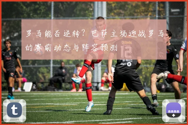 罗马能否逆转?巴萨主场迎战罗马的赛前动态与阵容预测