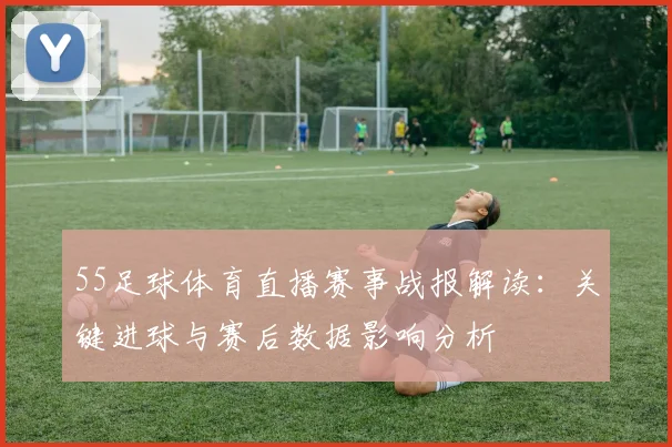 55足球体育直播赛事战报解读:关键进球与赛后数据影响分析