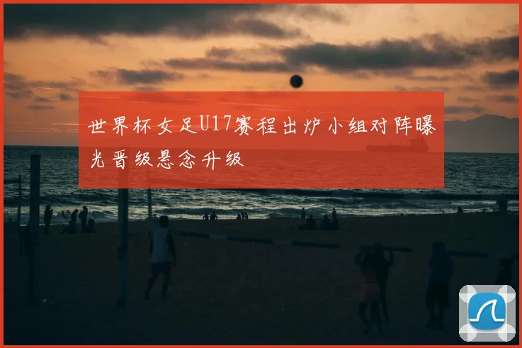 世界杯女足U17赛程出炉小组对阵曝光晋级悬念升级
