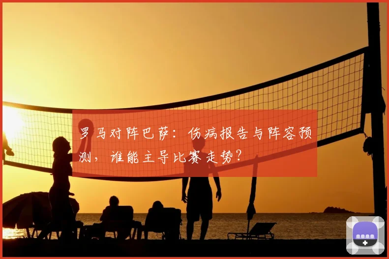 罗马对阵巴萨：伤病报告与阵容预测，谁能主导比赛走势？