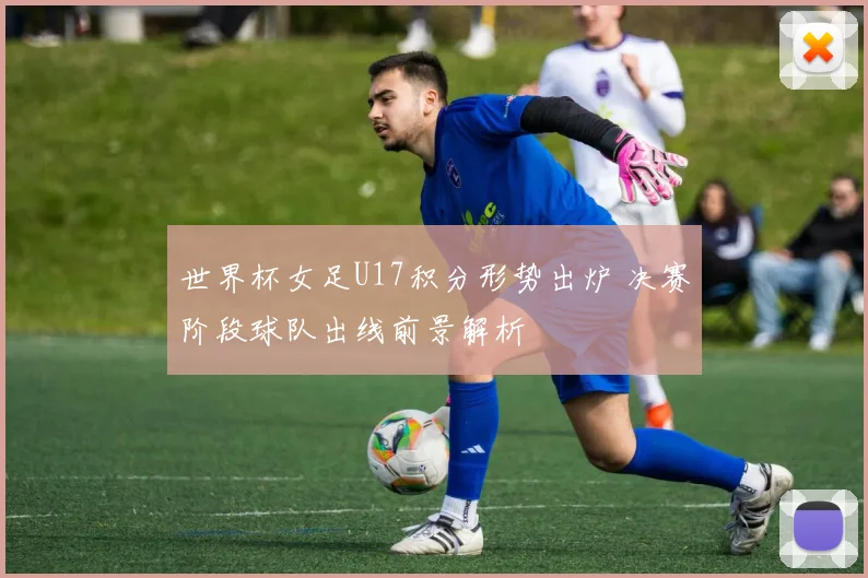 世界杯女足U17积分形势出炉 决赛阶段球队出线前景解析
