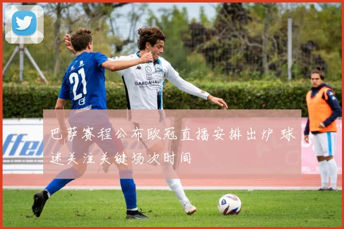 巴萨赛程公布欧冠直播安排出炉 球迷关注关键场次时间