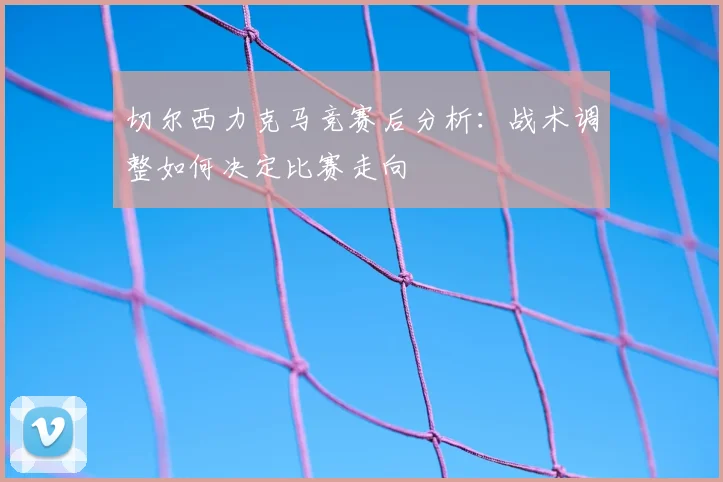 切尔西力克马竞赛后分析：战术调整如何决定比赛走向