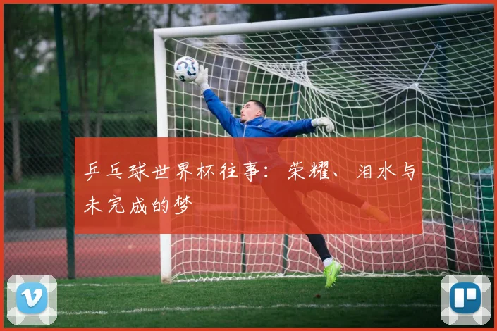 乒乓球世界杯往事：荣耀、泪水与未完成的梦
