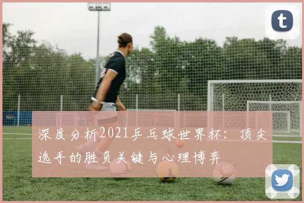 深度分析2021乒乓球世界杯：顶尖选手的胜负关键与心理博弈