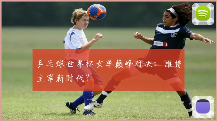 乒乓球世界杯女单巅峰对决：谁将主宰新时代？