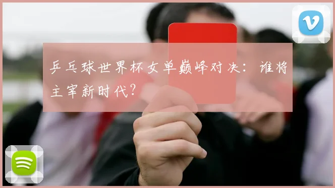 乒乓球世界杯女单巅峰对决：谁将主宰新时代？