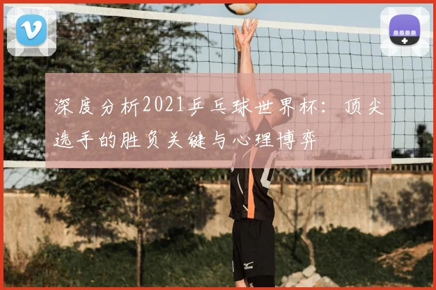 深度分析2021乒乓球世界杯：顶尖选手的胜负关键与心理博弈