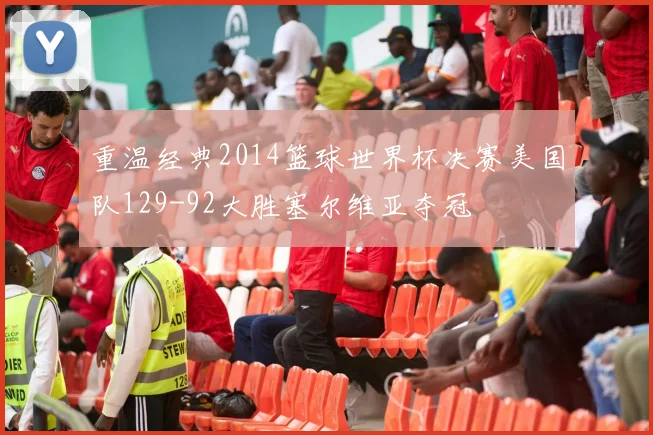 重温经典2014篮球世界杯决赛美国队129-92大胜塞尔维亚夺冠