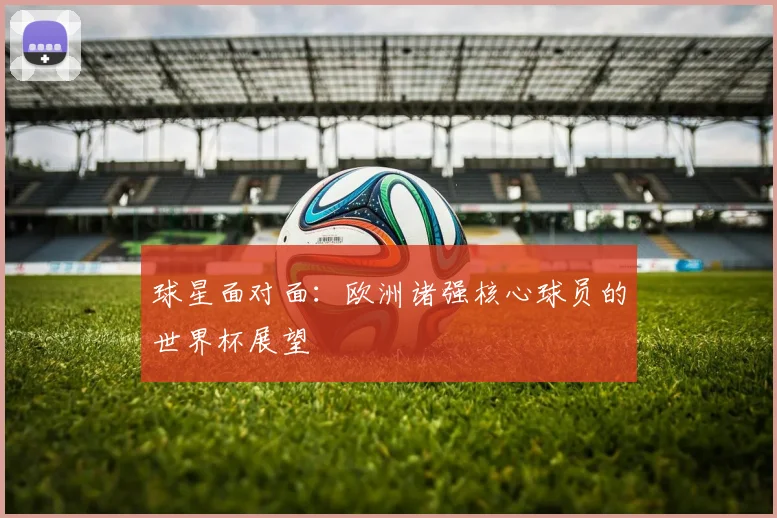 球星面对面：欧洲诸强核心球员的世界杯展望